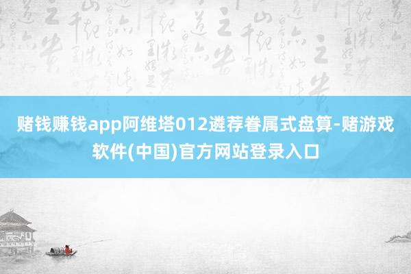 赌钱赚钱app阿维塔012遴荐眷属式盘算-赌游戏软件(中国)官方网站登录入口