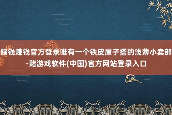 赌钱赚钱官方登录唯有一个铁皮屋子搭的浅薄小卖部-赌游戏软件(中国)官方网站登录入口