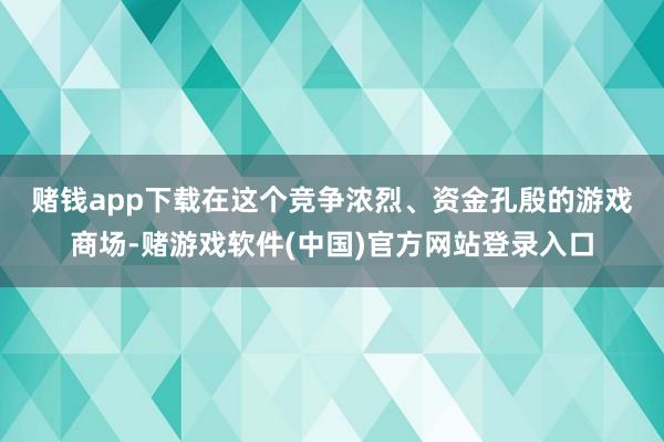 赌钱app下载　　在这个竞争浓烈、资金孔殷的游戏商场-赌游戏软件(中国)官方网站登录入口