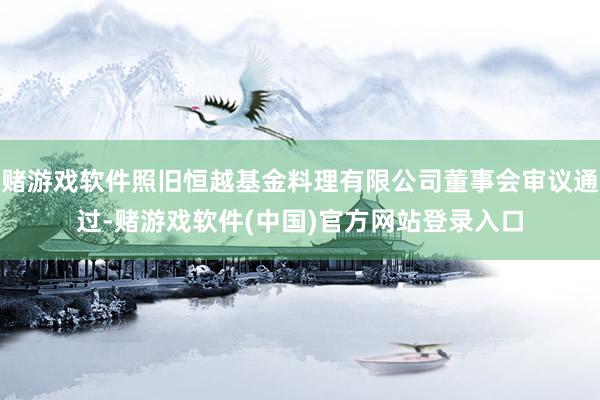 赌游戏软件照旧恒越基金料理有限公司董事会审议通过-赌游戏软件(中国)官方网站登录入口