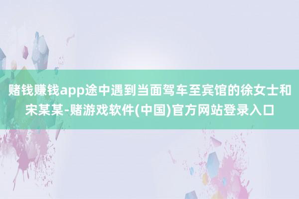 赌钱赚钱app途中遇到当面驾车至宾馆的徐女士和宋某某-赌游戏软件(中国)官方网站登录入口
