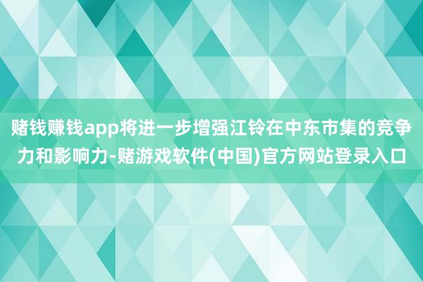 赌钱赚钱app将进一步增强江铃在中东市集的竞争力和影响力-赌游戏软件(中国)官方网站登录入口