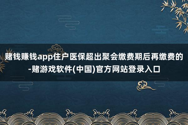 赌钱赚钱app住户医保超出聚会缴费期后再缴费的-赌游戏软件(中国)官方网站登录入口