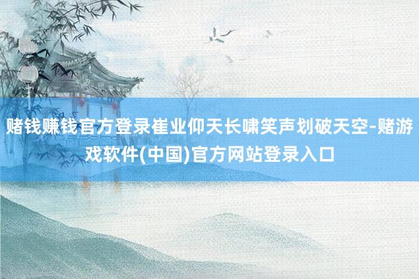 赌钱赚钱官方登录崔业仰天长啸笑声划破天空-赌游戏软件(中国)官方网站登录入口