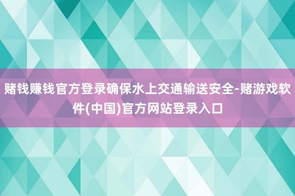 赌钱赚钱官方登录确保水上交通输送安全-赌游戏软件(中国)官方网站登录入口