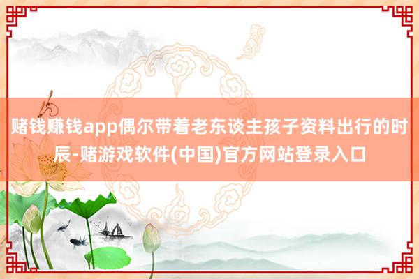 赌钱赚钱app偶尔带着老东谈主孩子资料出行的时辰-赌游戏软件(中国)官方网站登录入口