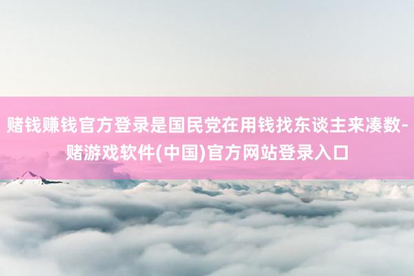 赌钱赚钱官方登录是国民党在用钱找东谈主来凑数-赌游戏软件(中国)官方网站登录入口