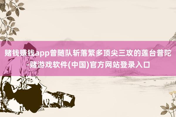 赌钱赚钱app曾随队斩落繁多顶尖三攻的莲台普陀-赌游戏软件(中国)官方网站登录入口