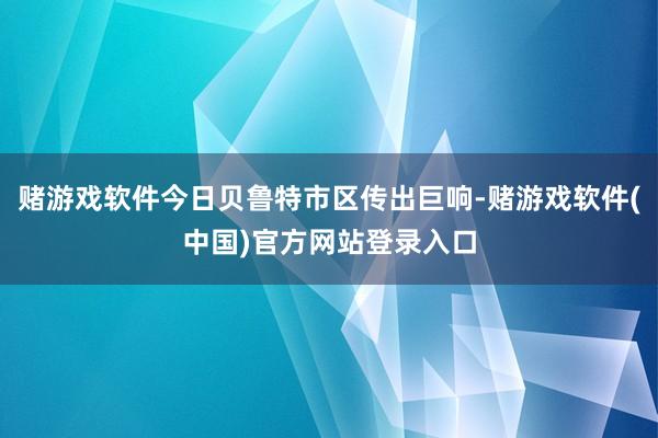 赌游戏软件今日贝鲁特市区传出巨响-赌游戏软件(中国)官方网站登录入口