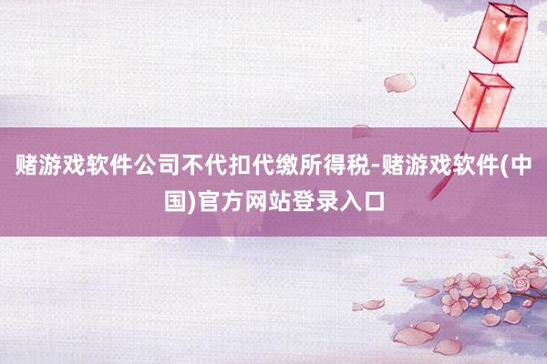 赌游戏软件公司不代扣代缴所得税-赌游戏软件(中国)官方网站登录入口