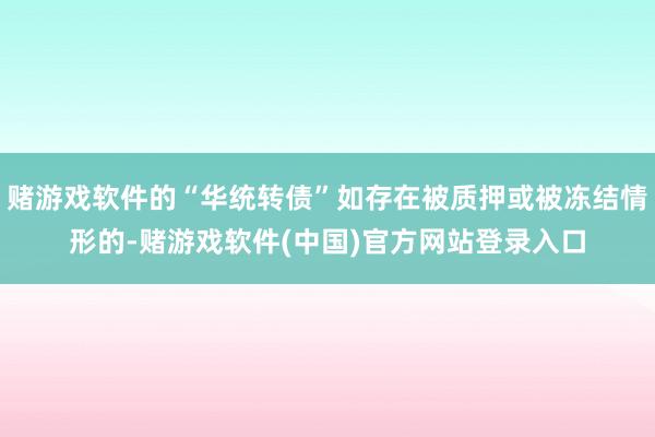 赌游戏软件的“华统转债”如存在被质押或被冻结情形的-赌游戏软件(中国)官方网站登录入口