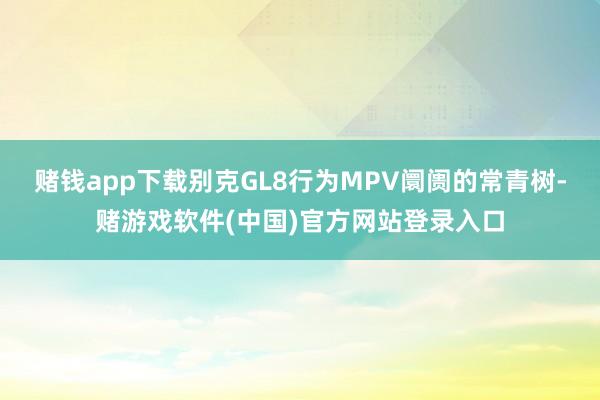 赌钱app下载别克GL8行为MPV阛阓的常青树-赌游戏软件(中国)官方网站登录入口