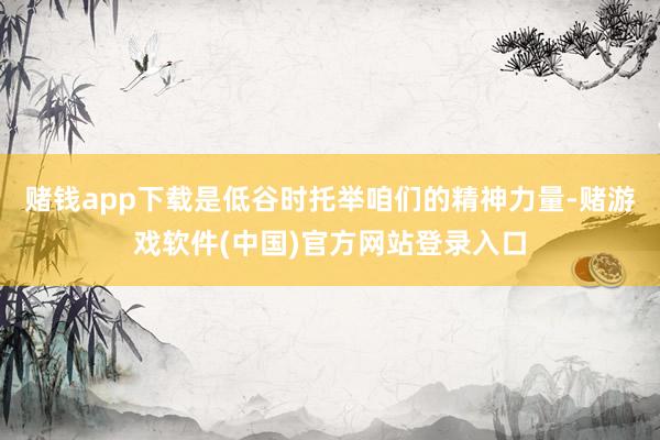 赌钱app下载是低谷时托举咱们的精神力量-赌游戏软件(中国)官方网站登录入口