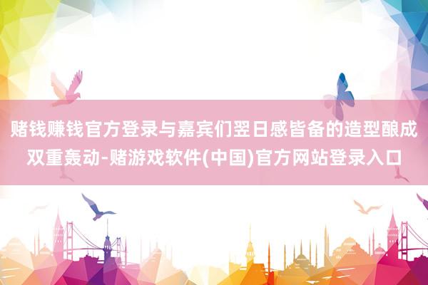 赌钱赚钱官方登录与嘉宾们翌日感皆备的造型酿成双重轰动-赌游戏软件(中国)官方网站登录入口