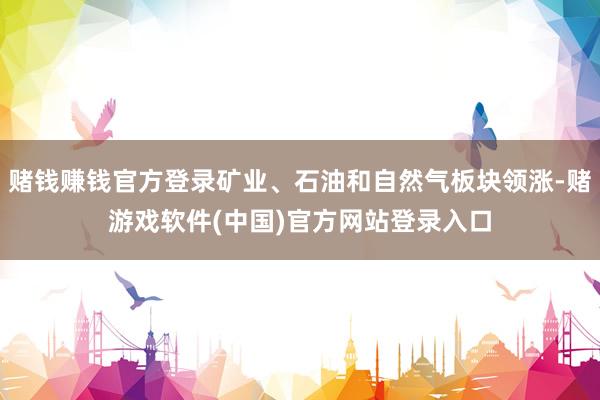 赌钱赚钱官方登录矿业、石油和自然气板块领涨-赌游戏软件(中国)官方网站登录入口