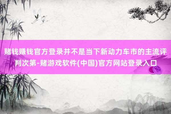 赌钱赚钱官方登录并不是当下新动力车市的主流评判次第-赌游戏软件(中国)官方网站登录入口
