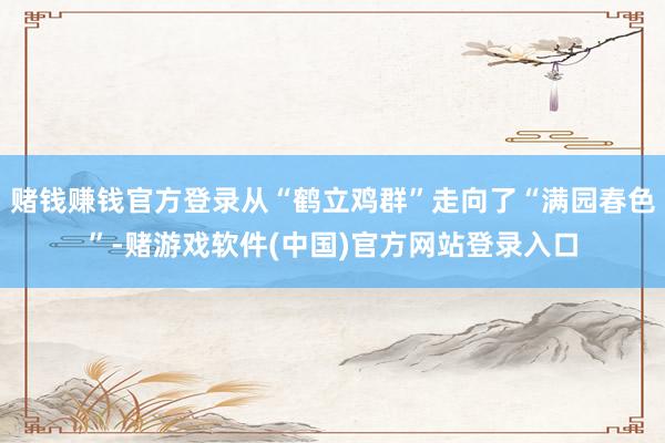 赌钱赚钱官方登录从“鹤立鸡群”走向了“满园春色”-赌游戏软件(中国)官方网站登录入口