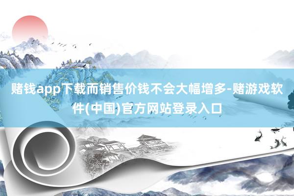 赌钱app下载而销售价钱不会大幅增多-赌游戏软件(中国)官方网站登录入口