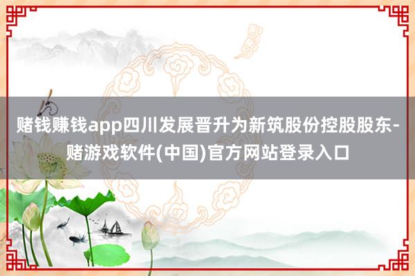 赌钱赚钱app四川发展晋升为新筑股份控股股东-赌游戏软件(中国)官方网站登录入口