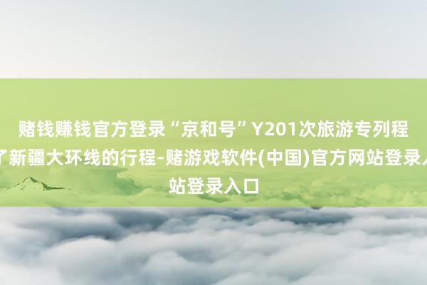 赌钱赚钱官方登录“京和号”Y201次旅游专列程序了新疆大环线的行程-赌游戏软件(中国)官方网站登录入口
