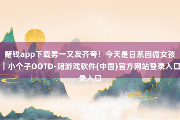 赌钱app下载男一又友齐夸！今天是日系因循女孩｜小个子OOTD-赌游戏软件(中国)官方网站登录入口