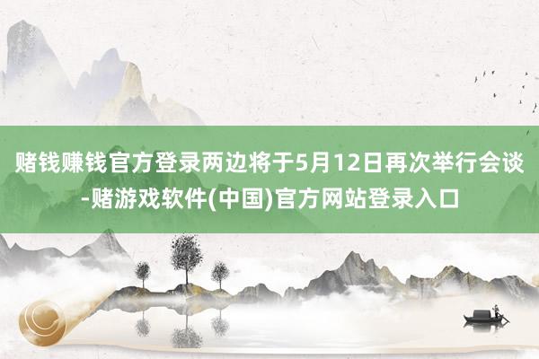 赌钱赚钱官方登录两边将于5月12日再次举行会谈-赌游戏软件(中国)官方网站登录入口