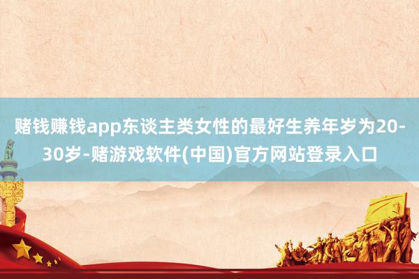 赌钱赚钱app东谈主类女性的最好生养年岁为20-30岁-赌游戏软件(中国)官方网站登录入口