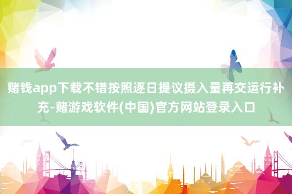 赌钱app下载不错按照逐日提议摄入量再交运行补充-赌游戏软件(中国)官方网站登录入口