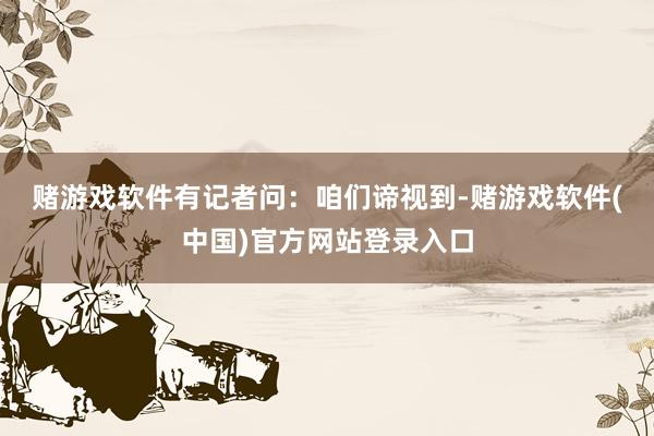 赌游戏软件　　有记者问：咱们谛视到-赌游戏软件(中国)官方网站登录入口