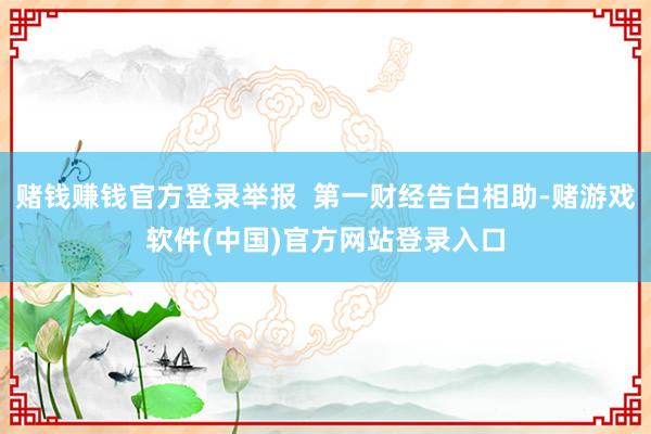 赌钱赚钱官方登录举报  第一财经告白相助-赌游戏软件(中国)官方网站登录入口