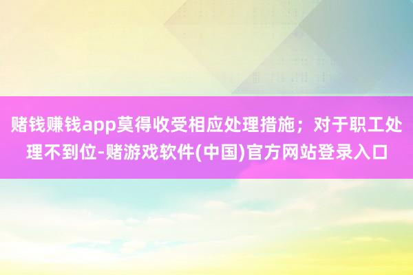 赌钱赚钱app莫得收受相应处理措施；对于职工处理不到位-赌游戏软件(中国)官方网站登录入口