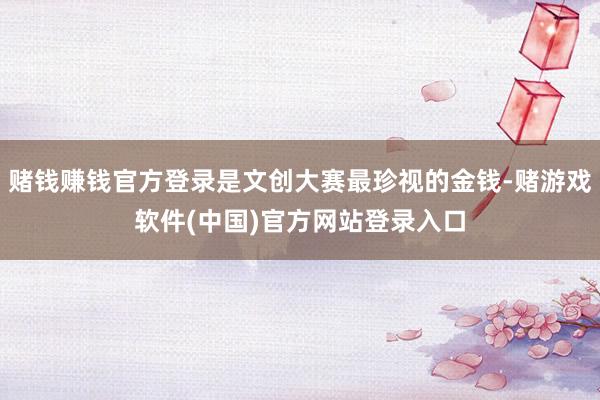 赌钱赚钱官方登录是文创大赛最珍视的金钱-赌游戏软件(中国)官方网站登录入口