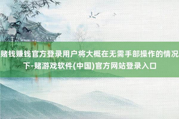 赌钱赚钱官方登录用户将大概在无需手部操作的情况下-赌游戏软件(中国)官方网站登录入口