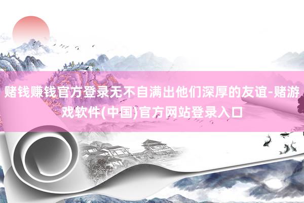 赌钱赚钱官方登录无不自满出他们深厚的友谊-赌游戏软件(中国)官方网站登录入口