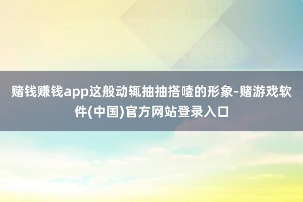 赌钱赚钱app这般动辄抽抽搭噎的形象-赌游戏软件(中国)官方网站登录入口