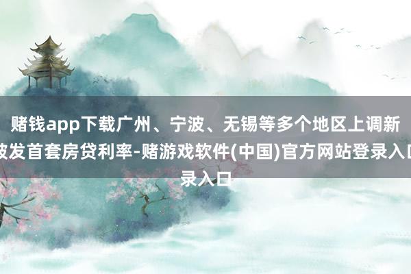 赌钱app下载广州、宁波、无锡等多个地区上调新披发首套房贷利率-赌游戏软件(中国)官方网站登录入口