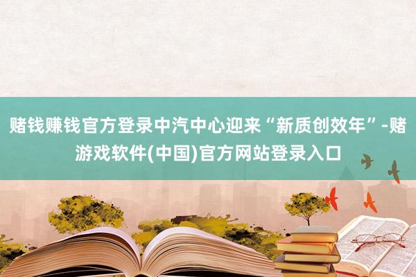 赌钱赚钱官方登录中汽中心迎来“新质创效年”-赌游戏软件(中国)官方网站登录入口