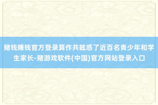 赌钱赚钱官方登录算作共眩惑了近百名青少年和学生家长-赌游戏软件(中国)官方网站登录入口