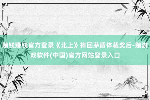 赌钱赚钱官方登录《北上》捧回茅盾体裁奖后-赌游戏软件(中国)官方网站登录入口