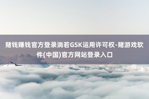 赌钱赚钱官方登录淌若GSK运用许可权-赌游戏软件(中国)官方网站登录入口