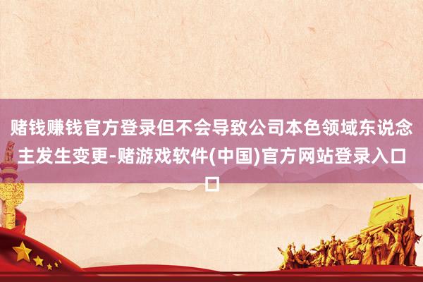 赌钱赚钱官方登录但不会导致公司本色领域东说念主发生变更-赌游戏软件(中国)官方网站登录入口