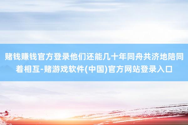 赌钱赚钱官方登录他们还能几十年同舟共济地陪同着相互-赌游戏软件(中国)官方网站登录入口