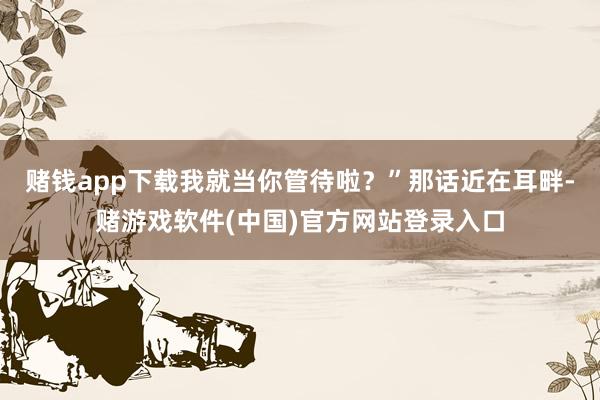 赌钱app下载我就当你管待啦？”那话近在耳畔-赌游戏软件(中国)官方网站登录入口