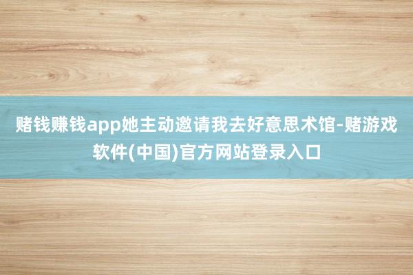 赌钱赚钱app她主动邀请我去好意思术馆-赌游戏软件(中国)官方网站登录入口