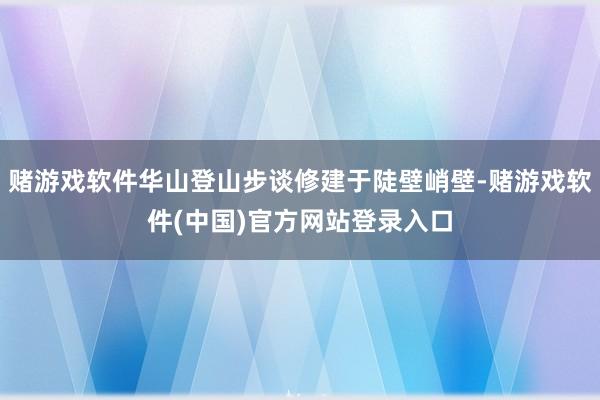 赌游戏软件华山登山步谈修建于陡壁峭壁-赌游戏软件(中国)官方网站登录入口