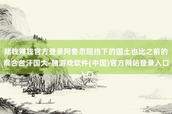 赌钱赚钱官方登录阿鲁忽阻挡下的国土也比之前的察合台汗国大-赌游戏软件(中国)官方网站登录入口
