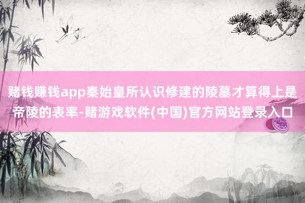 赌钱赚钱app秦始皇所认识修建的陵墓才算得上是帝陵的表率-赌游戏软件(中国)官方网站登录入口