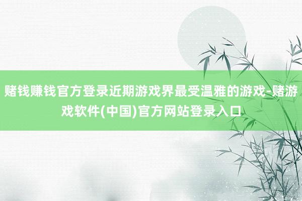 赌钱赚钱官方登录近期游戏界最受温雅的游戏-赌游戏软件(中国)官方网站登录入口