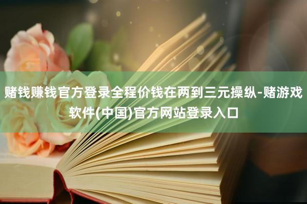 赌钱赚钱官方登录全程价钱在两到三元操纵-赌游戏软件(中国)官方网站登录入口