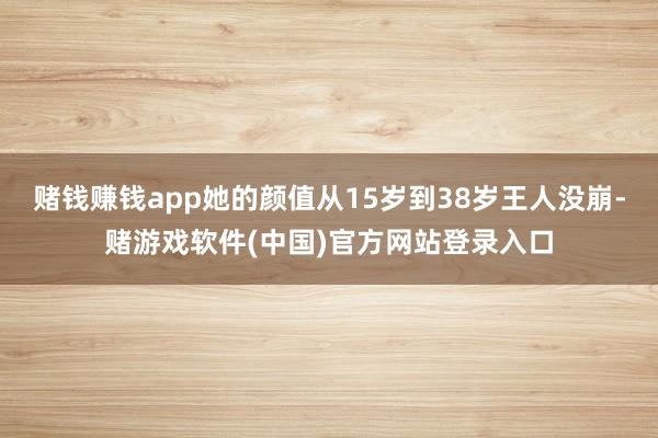 赌钱赚钱app她的颜值从15岁到38岁王人没崩-赌游戏软件(中国)官方网站登录入口